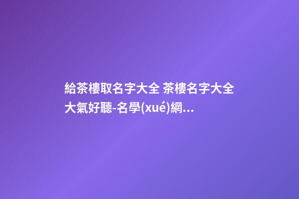 給茶樓取名字大全 茶樓名字大全大氣好聽-名學(xué)網(wǎng)-第1張-公司起名-玄機派